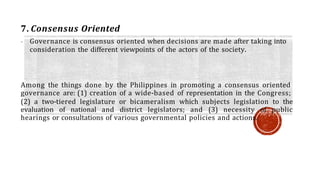 7. Consensus Oriented
- Governance is consensus oriented when decisions are made after taking into
consideration the different viewpoints of the actors of the society.
Among the things done by the Philippines in promoting a consensus oriented
governance are: (1) creation of a wide-based of representation in the Congress;
(2) a two-tiered legislature or bicameralism which subjects legislation to the
evaluation of national and district legislators; and (3) necessity of public
hearings or consultations of various governmental policies and actions.
 