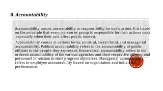 8. Accountability
- Accountability means answerability or responsibility for one’s action. It is based
on the principle that every person or group is responsible for their actions most
especially when their acts affect public interest.
- Accountability comes in various forms: political, hierarchical, and managerial
accountability. Political accountability refers to the accountability of public
officials to the people they represent. Hierarchical accountability refers to the
ordered accountability of the various agencies and their respective officers and
personnel in relation to their program objectives. Managerial accountability
refers to employee accountability based on organization and individual
performance.
 