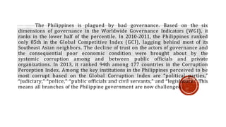 The Philippines is plagued by bad governance. Based on the six
dimensions of governance in the Worldwide Governance Indicators (WGI), it
ranks in the lower half of the percentile. In 2010-2011, the Philippines ranked
only 85th in the Global Competitive Index (GCI), lagging behind most of its
Southeast Asian neighbors. The decline of trust on the actors of governance and
the consequential poor economic condition were brought about by the
systemic corruption among and between public officials and private
organizations. In 2013, it ranked 94th among 177 countries in the Corruption
Perception Index. Among the key institutions in the Philippines perceived to be
most corrupt based on the Global Corruption Index are “political parties,”
“judiciary,” “police,” “public officials and civil servants,” and “legislature.” This
means all branches of the Philippine government are now challenged.
 
