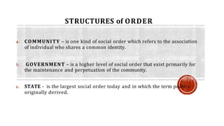 STRUCTURES of ORDER
a. COMMUNITY – is one kind of social order which refers to the association
of individual who shares a common identity.
b. GOVERNMENT – is a higher level of social order that exist primarily for
the maintenance and perpetuation of the community.
c. STATE - is the largest social order today and in which the term politics
originally derived.
 