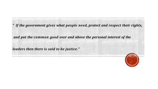“ If the government gives what people need, protect and respect their rights,
and put the common good over and above the personal interest of the
leaders then there is said to be justice.”
 