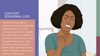 LOOK FOR
NONVERBAL CUES
Nonverbal cues can help you
understand the emotions behind what
someone is saying. If you think
someone is angry, look for a flushed
face, barred teeth, or clenched fists. If
you think someone is nervous, check
for a pale face, dry mouth, varying
speech tone, and tension in their
muscles. Other signs of nervousness
include trembling lips, fidgeting, and
gasping or holding breath.
 