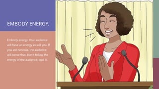 EMBODY ENERGY.
Embody energy. Your audience
will have an energy as will you. If
you are nervous, the audience
will sense that. Don’t follow the
energy of the audience, lead it.
 