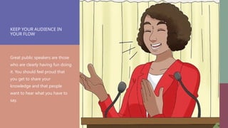 KEEP YOUR AUDIENCE IN
YOUR FLOW
Great public speakers are those
who are clearly having fun doing
it. You should feel proud that
you get to share your
knowledge and that people
want to hear what you have to
say.
 