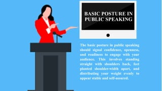 BASIC POSTURE IN
PUBLIC SPEAKING
The basic posture in public speaking
should signal confidence, openness,
and readiness to engage with your
audience. This involves standing
straight with shoulders back, feet
planted shoulder-width apart, and
distributing your weight evenly to
appear stable and self-assured.
 