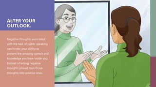 ALTER YOUR
OUTLOOK.
Negative thoughts associated
with the task of public speaking
can hinder your ability to
present the amazing speech and
knowledge you have inside you.
Instead of letting negative
thoughts prevail, turn those
thoughts into positive ones.
 