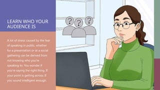 LEARN WHO YOUR
AUDIENCE IS
A lot of stress caused by the fear
of speaking in public, whether
for a presentation or at a social
gathering can be derived from
not knowing who you’re
speaking to. You wonder if
you’re saying the right thing. If
your point is getting across. If
you sound intelligent enough.
 