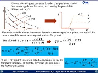 )(
)()(
lnln 2/1
0
2/1
'0


i
ii
nF
RT
D
D
nF
RT
EE dR 

When 𝑖(𝜏) = id(T)/2, the current ratio becomes unity so that the
third term vanishes. The potential for which this is so is E1/2,
the half-wave potential:
2/1
0
2/1
'0
2/1 ln
D
D
nF
RT
EE R

)1(
)(
)(,fixedfor




 di
i
)(
)()(



i
iid 

Here we monitoring the current as function other parameter 𝜏 rather
than measuring the whole current, and drawing the potential for
different values of 𝜏
𝜉𝜃=0
𝜉𝜃=1
𝜉𝜃=2
𝑖
𝑡
𝜏 𝜏′ 𝜏′′
Theses are potential that we have drawn from the current sampled at 𝜏 points , and we call this
method sampled-current voltamogram for reversible process.
𝜏
τ′
τ′′
𝑖
𝐸𝐸1/2
id(T)
Cont..
 