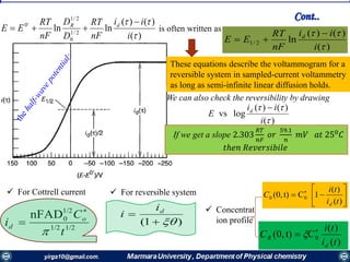 is often written as
)(
)()(
ln2/1


i
ii
nF
RT
EE d 

We can also check the reversibility by drawing
These equations describe the voltammogram for a
reversible system in sampled-current voltammetry
as long as semi-infinite linear diffusion holds.
)(
)()(
lnln 2/1
0
2/1
'0


i
ii
nF
RT
D
D
nF
RT
EE dR 

)(
)()(
logvs


i
ii
E d 
If we get a slope 2.303
𝑅𝑇
𝑛𝐹
𝑜𝑟
59.1
𝑛
𝑚𝑉 𝑎𝑡 250
𝐶
𝑡ℎ𝑒𝑛 𝑅𝑒𝑣𝑒𝑟𝑠𝑖𝑏𝑖𝑙𝑒
)1( 
 di
i
1/21/2
1/2
0nFAD
t
C
i o
d



 For Cottrell current  For reversible system
Cont..
 Concentrat
ion profile






 
)(
)(
1Ct)(0, 00
ti
ti
C
d
)(
)(
Ct)(0, 0
ti
ti
C
d
R

 
 
