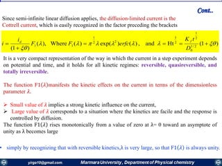 )1(Htand,)()exp()(Where),(
)1( 2/1
0
2
1
2
1
22
1
11 




D
tK
erfcFF
i
i
fd
Since semi-infinite linear diffusion applies, the diffusion-limited current is the
Cottrell current, which is easily recognized in the factor preceding the brackets
It is a very compact representation of the way in which the current in a step experiment depends
on potential and time, and it holds for all kinetic regimes: reversible, quasireversible, and
totally irreversible.
The function F1 𝜆 manifests the kinetic effects on the current in terms of the dimensionless
parameter 𝜆.
 Small value of 𝜆 implies a strong kinetic influence on the current,
 Large value of 𝜆 corresponds to a situation where the kinetics are facile and the response is
controlled by diffusion.
The function F1 𝜆 rises monotonically from a value of zero at λ= 0 toward an asymptote of
unity as λ becomes large
• simply by recognizing that with reversible kinetics,λ is very large, so that F1 𝜆 is always unity.
Cont..
 