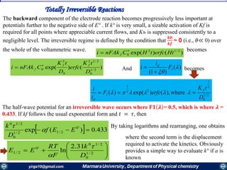 Totally Irreversible Reactions
The backward component of the electrode reaction becomes progressively less important at
potentials further to the negative side of E° . If k° is very small, a sizable activation of Kf is
required for all points where appreciable current flows, and Kъ is suppressed consistently to a
negligible level. The irreversible regime is defined by the condition that
𝒌𝒃
𝒌𝒇
~ 0 (i.e., 𝜃≪ 0) over
the whole of the voltammetric wave. becomes
)()exp( 2/12
0 HterfctHCnFAki f


)()exp( 2/1
0
2/12
0
2
0
D
tK
erfc
D
tK
CnFAki
ff
f


2/1
0
2
1
22
1
1 where),()exp()(
D
tK
erfcF
i
i f
d
 
)(
)1(
1 

F
i
i d

And becomes
The half-wave potential for an irreversible wave occurs where 𝐅𝟏 𝝀 = 0.5, which is where 𝝀 =
0.433. If kf follows the usual exponential form and 𝑡 = 𝜏, then
  433.0)(exp '0
2/12/1
0
2/10
 EEf
D
k

 By taking logarithms and rearranging, one obtains






 2/1
0
2/10
'0
2/1
31.2
ln
D
k
F
RT
EE


where the second term is the displacement
required to activate the kinetics. Obviously
provides a simple way to evaluate k° if a is
known
 