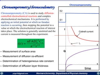 Chronoamperometry
1/21/2
1/2
0nFAD
)(
t
C
ti o



Chronoamperometry/chronocoulometry
Chronoamperometry (CA) is used to study diffusion-
controlled electrochemical reactions and complex
electrochemical mechanisms. It is performed by
applying an initial potential at which no faradaic
reaction is occurring, then stepping the potential to a
value at which the electrochemical reaction of interest
takes place. The solution is generally unstirred and the
current is measured throughout the experiment.
– Measurement of surface area
– Measurement of diffusion co-efficient
– Determination of heterogeneous rate constant
– Determination of diffusion layer thickness
E2
E1
0
ic
Cottrell current
time
t
t
t
I
Q
 