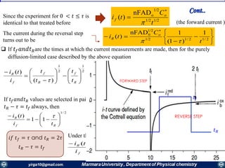 Since the experiment for 0 < 𝑡 ≤ 𝜏 is
identical to that treated before
1/21/2
1/2
onFAD
)(
t
C
ti o
f



The current during the reversal step
turns out to be 









2/12/11/2
1/2
0 1
)1(
1nFAD
)(
t
C
ti o
R

(the forward current )
If 𝑡𝑓 𝑎𝑛𝑑𝑡 𝑅 values are selected in pairs so that
𝑡 𝑅 − 𝜏 = 𝑡𝑓 always, then
2/1
11
)(








Rf
R
ti
ti 
𝑖𝑓 𝑡 𝑓 = 𝜏 and 𝑡 𝑅 = 2𝜏
𝑡 𝑅 − 𝜏 = 𝑡𝑓
Under this condition
293.0
)(


f
R
i
ti
𝐸
𝑡𝑓
𝜏 2𝜏
𝑡 𝑅
Cont..
 If 𝑡𝑓 𝑎𝑛𝑑𝑡 𝑅are the times at which the current measurements are made, then for the purely
diffusion-limited case described by the above equation
FORWARD STEP
REVERSE STEP
2
1
2
1
)(
)(















R
f
R
f
f
R
t
t
t
t
i
ti

𝑡𝑓
𝑡 𝑅
 