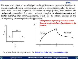 The usual observables in controlled-potential experiments are currents as functions of
time or potential. In some experiments, it is useful to record the integral of the current
versus time. Since the integral is the amount of charge passed, these methods are
coulometric approaches. The most prominent examples are chronocoulometry and
double potential step chronocoulometry, which are the integral analogs of the
corresponding chronoamperometric approaches.
Step waveform and response curve for double potential step chronocoulometry.
Charge that is injected by reduction in the
forward step is withdrawn by oxidation in the
reversal.
Forward Reversed
Cont..
 