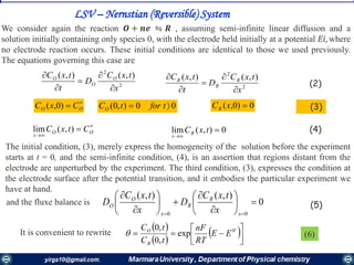 LSV – Nernstian (Reversible) System
We consider again the reaction 𝑶 + 𝒏𝒆 ⇋ 𝑹 , assuming semi-infinite linear diffusion and a
solution initially containing only species 0, with the electrode held initially at a potential 𝐸𝑖, where
no electrode reaction occurs. These initial conditions are identical to those we used previously.
The equations governing this case are
2
2
),(),(
x
txC
D
t
txC O
O
O





2
2
),(),(
x
txC
D
t
txC R
R
R





(2)

 OO CxC )0,( 0)0,( xCR00),0(  tfortCO (3)


 OO
x
CtxC ),(lim 0),(lim 

txCR
x
(4)
The initial condition, (3), merely express the homogeneity of the solution before the experiment
starts at t = 0, and the semi-infinite condition, (4), is an assertion that regions distant from the
electrode are unperturbed by the experiment. The third condition, (3), expresses the condition at
the electrode surface after the potential transition, and it embodies the particular experiment we
have at hand.
and the fluxe balance is
It is convenient to rewrite
0
),(),(
00
















 x
R
R
x
O
O
x
txC
D
x
txC
D (5)
 
 
 



 '0
exp
,0
,0
EE
RT
nF
tC
tC
R
O
 (6)
 