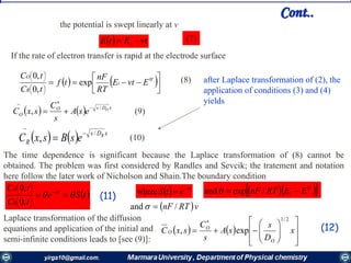 Cont..
  vtEtE i  (7)
the potential is swept linearly at v
If the rate of electron transfer is rapid at the electrode surface
   














'0
exp
,0
,0
EvtE
RT
nF
tf
tC
tC
i
R
Ο
(8)
    xDsO
O
O
esA
s
C
sxC
/
,



    xDs
R
R
esBsxC
/
,



(9)
(10)
after Laplace transformation of (2), the
application of conditions (3) and (4)
yields
The time dependence is significant because the Laplace transformation of (8) cannot be
obtained. The problem was first considered by Randles and Sevcik; the tratement and notation
here follow the later work of Nicholson and Shain.The boundary condition
  t
etS 
where    '0
/expand EERTnF i 
 vRTnF /and 
Laplace transformation of the diffusion
equations and application of the initial and
semi-infinite conditions leads to [see (9)]:
 tSe
tC
tC t
R
Ο
 
 










,0
,0
(11)
   
















x
D
s
sA
s
C
sxC
O
O
O
2/1
exp, (12)
 