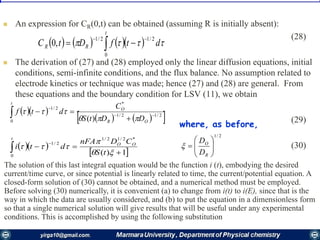  An expression for CR(0,t) can be obtained (assuming R is initially absent):
(28)
 The derivation of (27) and (28) employed only the linear diffusion equations, initial
conditions, semi-infinite conditions, and the flux balance. No assumption related to
electrode kinetics or technique was made; hence (27) and (28) are general. From
these equations and the boundary condition for LSV (11), we obtain
(29)
(30)
        dtfDtC
t
RR
2/1
0
2/1
,0

 
  
    2/12/1
*
2/1
0 )(




OR
O
t
DDtS
C
dtf


  
 1)(
*2/12/1
2/1
0



 


tS
CDnFA
dti OO
t
where, as before,
2/1







R
O
D
D

The solution of this last integral equation would be the function i (t), embodying the desired
current/time curve, or since potential is linearly related to time, the current/potential equation. A
closed-form solution of (30) cannot be obtained, and a numerical method must be employed.
Before solving (30) numerically, it is convenient (a) to change from i(t) to i(E), since that is the
way in which the data are usually considered, and (b) to put the equation in a dimensionless form
so that a single numerical solution will give results that will be useful under any experimental
conditions. This is accomplished by using the following substitution
 
