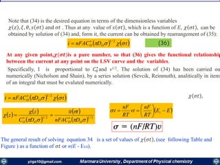 32
 t
Note that (34) is the desired equation in terms of the dimensionless variables
𝜒 𝑧 , 𝜉, 𝜃, 𝑠 𝜎𝑡 and 𝜎𝑡 . Thus at any value of 𝑠 𝜎𝑡 , which is a function of E, 𝜒 𝜎𝑡 , can be
obtained by solution of (34) and, form it, the current can be obtained by rearrangement of (35):
   tDnFACi OO  2/1
 (36)
At any given point,𝝌(𝝈𝒕)is a pure number, so that (36) gives the functional relationship
between the current at any point on the LSV curve and the variables.
Specifically, I is proportional to 𝐶0
⋆
and v1/2. The solution of (34) has been carried ou
numerically (Nicholson and Shain), by a series solution (Sevcik, Reinmuth), analitically in items
of an integral that must be evaluted numerically.
The general result of solving equation 34 is a set of values of 𝜒 𝜎𝑡 , (see following Table and
Figure ) as a function of 𝜎𝑡 or n(E - E1/2).
   tDnFACi OO  2/1

 EE
RT
nF
vt
RT
nF
t i 






𝜒 𝜎𝑡 ,
   
 
 
  2/12/1




OOOO DnFAC
tit
DC
zg
z 

 