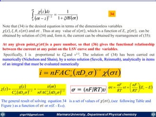  
   tSzt
dzz
t





 1
1
0
2/1
The general result of solving equation 34 is a set of values of 𝜒 𝜎𝑡 , (see following Table and
Figure ) as a function of 𝜎𝑡 or n(E - E1/2).
   tDnFACi OO

2/1

 EE
RT
nF
vt
RT
nF
t i 





   
 
 
  2/12/1




OOOO DnFAC
tit
DC
zg
z 

At any given point,𝝌(𝝈𝒕)is a pure number, so that (36) gives the functional relationship
between the current at any point on the LSV curve and the variables.
Specifically, I is proportional to 𝐶0
⋆
and v1/2. The solution of (34) has been carried out
numerically (Nicholson and Shain), by a series solution (Sevcik, Reinmuth), analytically in items
of an integral that must be evaluated numerically
Note that (34) is the desired equation in terms of the dimensionless variables
𝜒 𝑧 , 𝜉, 𝜃, 𝑠 𝜎𝑡 and 𝜎𝑡 . Thus at any value of 𝑠 𝜎𝑡 , which is a function of E, 𝜒 𝜎𝑡 , can be
obtained by solution of (34) and, form it, the current can be obtained by rearrangement of (35):
34
 