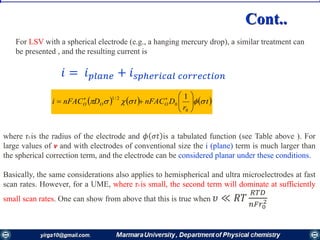 𝑖 = 𝑖 𝑝𝑙𝑎𝑛𝑒 + 𝑖 𝑠𝑝ℎ𝑒𝑟𝑖𝑐𝑎𝑙 𝑐𝑜𝑟𝑟𝑒𝑐𝑡𝑖𝑜𝑛
     t
r
DnFACtDnFACi OOO  





 
0
0
2/1 1
For LSV with a spherical electrode (e.g., a hanging mercury drop), a similar treatment can
be presented , and the resulting current is
where r0 is the radius of the electrode and 𝜙 𝜎𝑡 is a tabulated function (see Table above ). For
large values of v and with electrodes of conventional size the i (plane) term is much larger than
the spherical correction term, and the electrode can be considered planar under these conditions.
Basically, the same considerations also applies to hemispherical and ultra microelectrodes at fast
scan rates. However, for a UME, where r0 is small, the second term will dominate at sufficiently
small scan rates. One can show from above that this is true when 𝜐 ≪ 𝑅𝑇
𝑅𝑇𝐷
𝑛𝐹𝑟0
2
Cont..
 