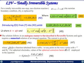 3939
LSV – Totally Irreversible Systems
ReO fk
For a totally irreversible one-step, one-electron reaction ( ) the nerstian
boundary condition, (8), is replaced by
Where
Introducing E(t) from (7) into (43) yields
 where 𝑏 = 𝛼𝑓𝑣 and
 
   tCtk
x
txC
D
FA
i
Of
x
O
O ,0
,
0










(42)
     '
00
exp EtEfktk f   (43)
      bt
OfiOf etCktCtk ,0,0  (44)
  '
00
exp EEfkk ifi   (45)
The solution follows in an analogous manner to that described in Reversible Systems and again
requires a numerical solution of an integral equation. The current is given by
where is a function tabulated from a table. i at any point on the wave varies with v l/2
and D0
*. For spherical electrodes, values of the spherical correction factor , employed
in the equation
 bt
 tb,
   btbDFACi OO  2/1
  bt
RT
F
vDFACi OO 
 2/1
2/1
2/12/1






 
(46) (47)
 
 
0r
btCFAD
planeii OO 
 (48)
 