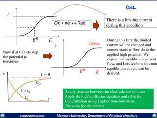 E𝐸0′
1
2
di
i
Ox + ne-  Red
There is a limiting current
during this condition
Now if at t=0 lets step
the potential to
maximum
E𝐸0′
1
2
di
i 400mv
During this time the limited
current will be changed and
current starts to flow do to the
applied high potential. We
expect non equilibrium current
flow, and Lets see how this non
equilibrium current can be
derived.𝑡 = 0
CO
CR
𝑡 = 𝑡1 At any distance between the electrode and solution
Apply the Fick's diffusion equation and solve for
Concentration using Laplace transformation.
The solve for the current ….
Cont..
c
t
 