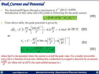 Peak Current and Potential
 The function goes through a maximum at .
Introduction of this value into (36) yields te following for the peak current:
(49)
 From above table, the peak potential is given by
at 25 oC (50)
or
(51)
(52)
 bt   4958.0,2/1
tb
  2/12/12/15
1099.2 vDACi OOp

 
   
mV
F
RT
k
bD
F
RT
EE O
p 34.521.0ln 0
2/1
0'

































2/1
0
2/1
0
lnln780.0
'
RT
Fv
k
D
F
RT
EE O
p


mV
F
RT
EE pp

7.47857.1
2/ 
where Ep/2 is the potential where the current is at half the peak value. For a totally irreversible
wave, Ep is a function of scan rate, shifting (for a reduction) in a negative direction by an amount
1.15𝑅𝑇
𝛼𝐹
(𝑜𝑟 30/𝛼 𝑚𝑉 𝑎𝑡 25°𝐶) for each tenfold increase in v.
 