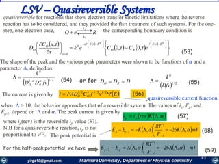 43
LSV – Quasireversible Systems
ReO
b
f
k
k


   
   
 















 


 


 

'0'0
,0,0
, 0
0
EtEf
RO
EtEf
x
O
O etCtCek
x
txC
D

(54)  2/11
0
fvDD
k
RO


DDD RO or for
  2/1
0
Dfv
k
 (55)
 EvfCFADi OO   2/12/12/1
(56)
quasireverible for reactions that show electron transfer kinetic limitations where the reverse
reaction has to be considered, and they provided the fisrt treatment of such systems. For the one-
step, one-electron case, the corresponding boundary condition is
The shape of the peak and the various peak parameters were shown to be functions of 𝛼 and a
parameter , defined as
The current is given by
(53)
when  > 10, the behavior approaches that of a reversible system. The values of ip, Eр, and
Ep/2 depend on  and 𝛼. The peak current is given by
where ip(rev) is the reversible ip value (37).
N.B for a quasireversible reaction, ip is not
proportional to v1/2.
For the half-peak potential, we have
The peak potential is
   , Krevii pp (57)
   mVK
F
RT
KEEp  ,26,2/1 





 (58)
    mV
F
RT
EE pp  ,26,2/ 






(59)
quasireversible current function,
 