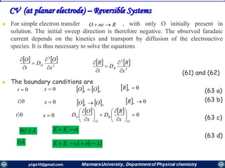 4646
 For simple electron transfer , with only O initially present in
solution. The initial sweep direction is therefore negative. The observed faradaic
current depends on the kinetics and transport by diffusion of the electroactive
species. It is thus necessary to solve the equations
(61) and (62)
 The boundary conditions are
(63 a)
(63 b)
(63 c)
(63 d)
RneO 
0t 0x
0t 0x
0t 0x
t0 vtEE i 
t    tvvEE i
   
2
2
x
R
D
t
R
R





   
2
2
x
O
D
t
O
O





     OO   0R
     OO   0R
    0















O
R
O
O
x
R
D
x
O
D
CV (at planar electrode) – Reversible Systems
 