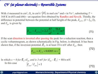 With A measured in cm2, Do in cm2s-1, in mol cm-3 and v in Vs-1, substituting T =
164 К in (65) and (66)—an equation first obtained by Randles and Sevcik. Thirdly, the
difference in potential between the potential at half height of the peak, Ep/2,c (I = IP,c/2),
and Epc is given by
If the scan direction is inverted after passing the peak for a reduction reaction, then a
cyclic voltammogram, as shown schematically in Fig. below, is obtained. It has been
shown that, if the inversion potential, E, is at least 35/n mV after Epc, then
(72)
In which x = 0 for E «Epc and is 3 mV for |Epc - E | = 80/n mV.
In this case
(73)
CV (at planar electrode) – Reversible Systems
mV
nnF
RT
EE cpcp
6.56
2.2,2/, 
n
x
nEE r
ap  /0285.02/1,
1/ ,, cpap II
(71)
 O
 