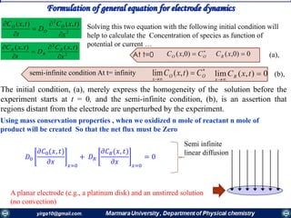 Formulation of general equation for electrode dynamics
2
2
),(),(
x
txC
D
t
txC O
O
O





2
2
),(),(
x
txC
D
t
txC R
R
R





The initial condition, (a), merely express the homogeneity of the solution before the
experiment starts at t = 0, and the semi-infinite condition, (b), is an assertion that
regions distant from the electrode are unperturbed by the experiment.
Solving this two equation with the following initial condition will
help to calculate the Concentration of species as function of
potential or current …

 OO CxC )0,(


 OO
x
CtxC ),(lim
0)0,( xCR
0),(lim 

txCR
x
At t=0
semi-infinite condition At t= infinity
(a),
(b),
Using mass conservation properties , when we oxidized n mole of reactant n mole of
product will be created So that the net flux must be Zero
𝐷0
𝜕𝐶0(𝑥, 𝑡)
𝜕𝑥 𝑥=0
+ 𝐷 𝑅
𝜕𝐶 𝑅(𝑥, 𝑡)
𝜕𝑥 𝑥=0
= 0
Semi infinite
linear diffusion
A planar electrode (e.g., a platinum disk) and an unstirred solution
(no convection)
 