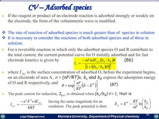 5252
CV – Adsorbed species
 If the reagent or product of an electrode reaction is adsorbed strongly or weakly on
the electrode, the form of the voltammetric wave is modified.
 The rate of reaction of adsorbed species is much greater than of species in solution
 It is necessary to consider the reactions of both adsorbed species and of those in
solution.
 For a reversible reaction in which only the adsorbed species О and R contribute to
the total current, the current-potential curve for О initially adsorbed and for fast
electrode kinetics is given by (86)
 where o,i is the surface concentration of adsorbed O, before the experiment begins,
on an electrode of area А,  = (nF/RT)v, bo and bR express the adsorption energy
of О and R respectively, and
 
   2
,
/1
/


RO
ROiO
c
bb
bbAnF
I



 



 '0
exp EE
RT
nF
 (87)
 The peak current for reduction, Ip,c, is obtained when (bo/bR)  = 1, that is
RT
vAFn
I
iO
cp
4
,
22
,


having the same magnitude for an
oxidation. The peak potential is then 






R
O
p
b
b
nF
RT
EE ln'0
 