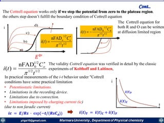 The Cottrell equation works only if we step the potential from zero to the plateau region.
the others step doesn’t fulfill the boundary condition of Cottrell equation
𝐸0′
1/21/2
1/2
onFAD
)(
t
C
ti o



1/21/2
1/2
RnFAD
)(
t
C
ti R



The Cottrell equation for
both R and O can be written
at diffusion limited region
1/21/2
1/2
0nFAD
)(
t
C
ti o



t
i
The validity Cottrell equation was verified in detail by the classic
experiments of Kolthoff and Laitinen,
In practical measurements of the i-t behavior under "Cottrell
conditions have some practical limitation
• Potentiostatic limitations.
• Limitations in the recording device.
• Limitations due to convection.
• Limitations imposed by charging current (ic)
(due to non faradic current)
𝒊𝒄 = 𝑬/𝑹𝒔 ∙ exp(−𝒕/(𝑹𝒔𝑪 𝒅)) 𝒊 𝒕 𝑻 = 𝒊(𝒕) 𝑪 + 𝒊(𝒕) 𝑭
𝒊(𝒕) 𝑪
𝒊(𝒕) 𝑭
Cont..
 