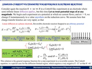 SAMPLED-CURRENT VOLTAMMETRY FOR REVERSIBLE ELECTRODE REACTIONS
Linear diffusion at a planar electrode, Reversible electrode reaction Stepped to an arbitrary potential
)
)0(
)0(
ln'
R
O0



xc
xc
nF
RT
EE 






 )(exp)
)0(
)0( 0
R
O
EE
RT
F
n
xc
xc

CO(x,0) = CO*
LimCO(x,t) = CO*
x∞
CR(x,0) = 0
LimCR(x,t) = 0
x∞
𝜕𝐶0(𝑥,𝑡)
𝜕𝑡
= 𝐷0
𝜕2 𝐶0(𝑥,𝑡)
𝜕2 𝑥
for 1D
)1(
nFAD
)( 1/21/2
1/2
o
 


t
C
ti o
),0(
),0(C
and 00
tC
t
D
D
RR
 
Consider again the reaction О + 𝑛𝑒 ⇔ 𝑅 in a Cottrell-like experiment at an electrode where
semi-infinite linear diffusion applies, but this time Let us treat potential steps of at any
magnitude. We begin each experiment at a potential at which no current flows; and at t = 0, we
change E instantaneously to a value anywhere on the reduction curve. We assume here that
charge-transfer kinetics are very rapid, so that
This relation is the general response function for a step experiment in a reversible system. The Cottrell
equation, is a special case for the diffusion-limited region, which requires a very negative E - E° so that 𝜃 →0
𝜕𝐶 𝑅(𝑥,𝑡)
𝜕𝑡
= 𝐷 𝑅
𝜕2 𝐶 𝑅(𝑥,𝑡)
𝜕2 𝑥
for 1D
 