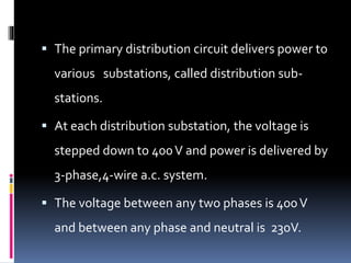  The primary distribution circuit delivers power to
various substations, called distribution sub-
stations.
 At each distribution substation, the voltage is
stepped down to 400V and power is delivered by
3-phase,4-wire a.c. system.
 The voltage between any two phases is 400V
and between any phase and neutral is 230V.
 