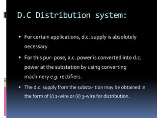 D.C Distribution system:
 For certain applications, d.c. supply is absolutely
necessary.
 For this pur- pose, a.c. power is converted into d.c.
power at the substation by using converting
machinery e.g. rectifiers.
 The d.c. supply from the substa- tion may be obtained in
the form of (i) 2-wire or (ii) 3-wire for distribution.
 