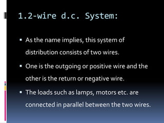 1.2-wire d.c. System:
 As the name implies, this system of
distribution consists of two wires.
 One is the outgoing or positive wire and the
other is the return or negative wire.
 The loads such as lamps, motors etc. are
connected in parallel between the two wires.
 