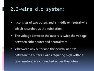 2.3-wire d.c system:
 It consists of two outers and a middle or neutral wire
which is earthed at the substation.
 The voltage between the outers is twice the voltage
between either outer and neutral wire.
 V between any outer and the neutral and 2V
between the outers. Loads requiring high voltage
(e.g., motors) are connected across the outers.
 