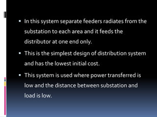  In this system separate feeders radiates from the
substation to each area and it feeds the
distributor at one end only.
 This is the simplest design of distribution system
and has the lowest initial cost.
 This system is used where power transferred is
low and the distance between substation and
load is low.
 