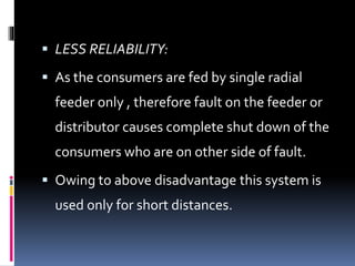  LESS RELIABILITY:
 As the consumers are fed by single radial
feeder only , therefore fault on the feeder or
distributor causes complete shut down of the
consumers who are on other side of fault.
 Owing to above disadvantage this system is
used only for short distances.
 