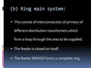 (b) Ring main system:
 This consist of interconnection of primary of
different distribution transformers which
form a loop through the area to be supplied.
 The feeder is closed on itself.
 The feeder SMOQS forms a complete ring.
 