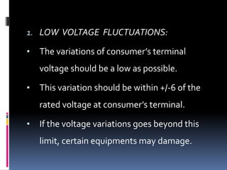1. LOW VOLTAGE FLUCTUATIONS:
• The variations of consumer’s terminal
voltage should be a low as possible.
• This variation should be within +/-6 of the
rated voltage at consumer’s terminal.
• If the voltage variations goes beyond this
limit, certain equipments may damage.
 
