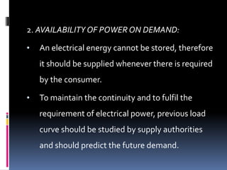 2. AVAILABILITY OF POWER ON DEMAND:
• An electrical energy cannot be stored, therefore
it should be supplied whenever there is required
by the consumer.
• To maintain the continuity and to fulfil the
requirement of electrical power, previous load
curve should be studied by supply authorities
and should predict the future demand.
 