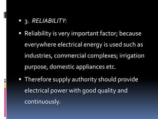  3. RELIABILITY:
 Reliability is very important factor; because
everywhere electrical energy is used such as
industries, commercial complexes; irrigation
purpose, domestic appliances etc.
 Therefore supply authority should provide
electrical power with good quality and
continuously.
 