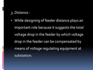 3. Distance :
• While designing of feeder distance plays an
important role because it suggests the total
voltage drop in the feeder by which voltage
drop in the feeder can be compensated by
means of voltage regulating equipment at
substation.
 