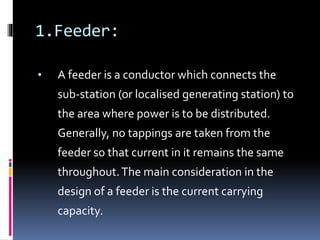 1.Feeder:
• A feeder is a conductor which connects the
sub-station (or localised generating station) to
the area where power is to be distributed.
Generally, no tappings are taken from the
feeder so that current in it remains the same
throughout.The main consideration in the
design of a feeder is the current carrying
capacity.
 