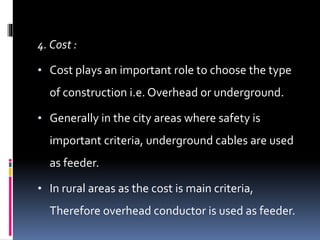 4. Cost :
• Cost plays an important role to choose the type
of construction i.e. Overhead or underground.
• Generally in the city areas where safety is
important criteria, underground cables are used
as feeder.
• In rural areas as the cost is main criteria,
Therefore overhead conductor is used as feeder.
 