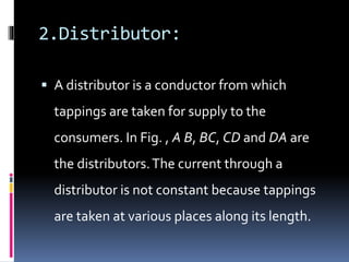 2.Distributor:
 A distributor is a conductor from which
tappings are taken for supply to the
consumers. In Fig. , A B, BC, CD and DA are
the distributors.The current through a
distributor is not constant because tappings
are taken at various places along its length.
 