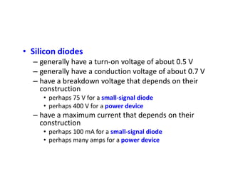 • Silicon diodes
– generally have a turn-on voltage of about 0.5 V
– generally have a conduction voltage of about 0.7 V
– have a breakdown voltage that depends on their
construction
• perhaps 75 V for a small-signal diode
• perhaps 400 V for a power device
– have a maximum current that depends on their
construction
• perhaps 100 mA for a small-signal diode
• perhaps many amps for a power device
 