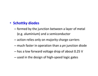 • Schottky diodes
– formed by the junction between a layer of metal
(e.g. aluminium) and a semiconductor
– action relies only on majority charge carriers
– much faster in operation than a pn junction diode
– has a low forward voltage drop of about 0.25 V
– used in the design of high-speed logic gates
 